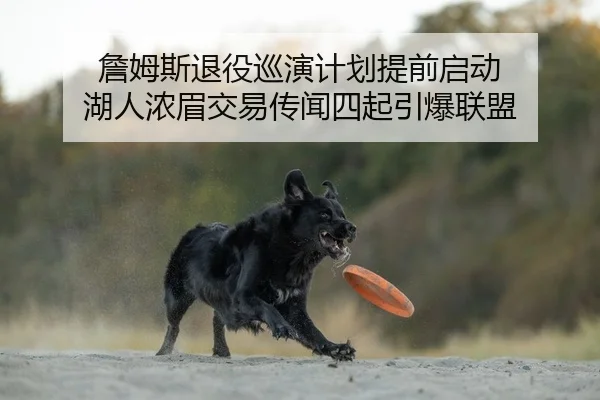詹姆斯退役巡演计划提前启动 湖人浓眉交易传闻四起引爆联盟